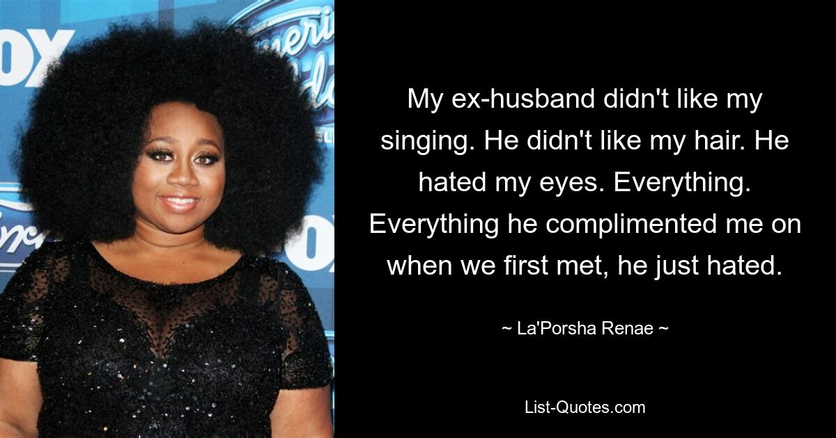 My ex-husband didn't like my singing. He didn't like my hair. He hated my eyes. Everything. Everything he complimented me on when we first met, he just hated. — © La'Porsha Renae