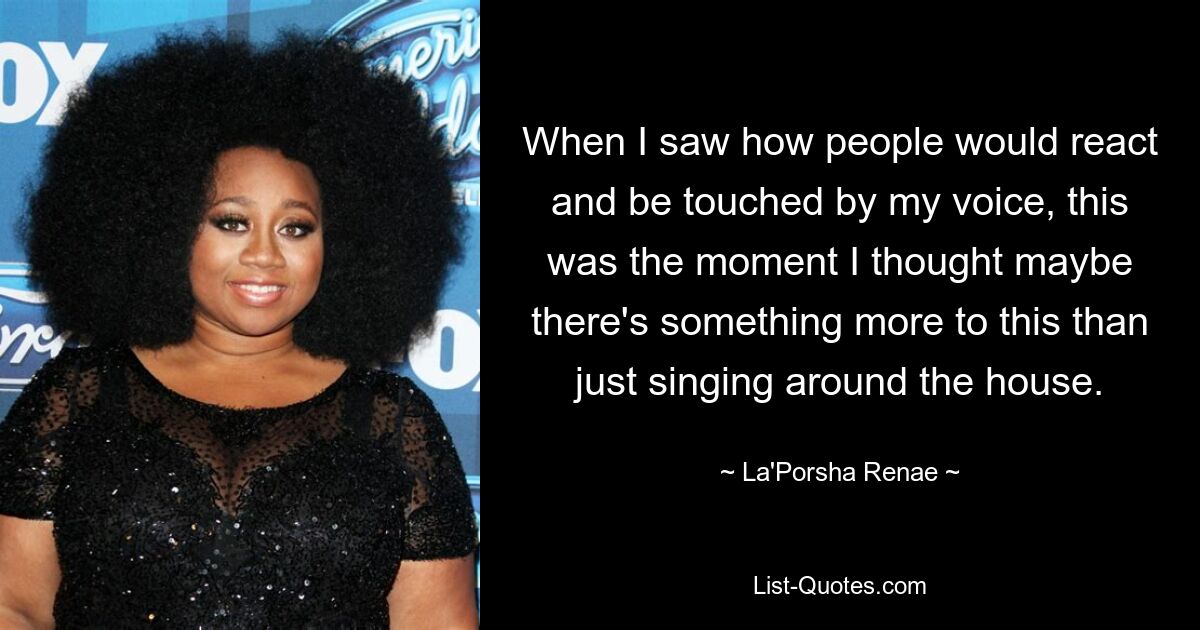 When I saw how people would react and be touched by my voice, this was the moment I thought maybe there's something more to this than just singing around the house. — © La'Porsha Renae