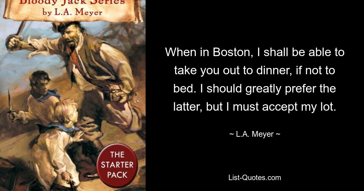 When in Boston, I shall be able to take you out to dinner, if not to bed. I should greatly prefer the latter, but I must accept my lot. — © L.A. Meyer