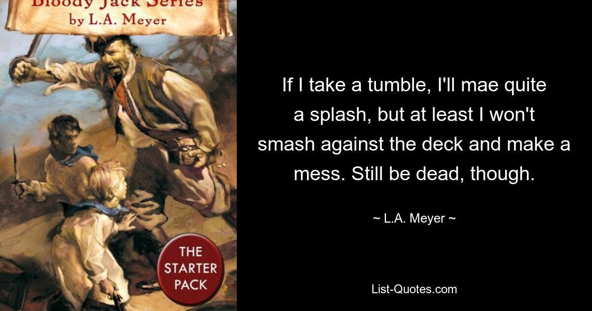 If I take a tumble, I'll mae quite a splash, but at least I won't smash against the deck and make a mess. Still be dead, though. — © L.A. Meyer