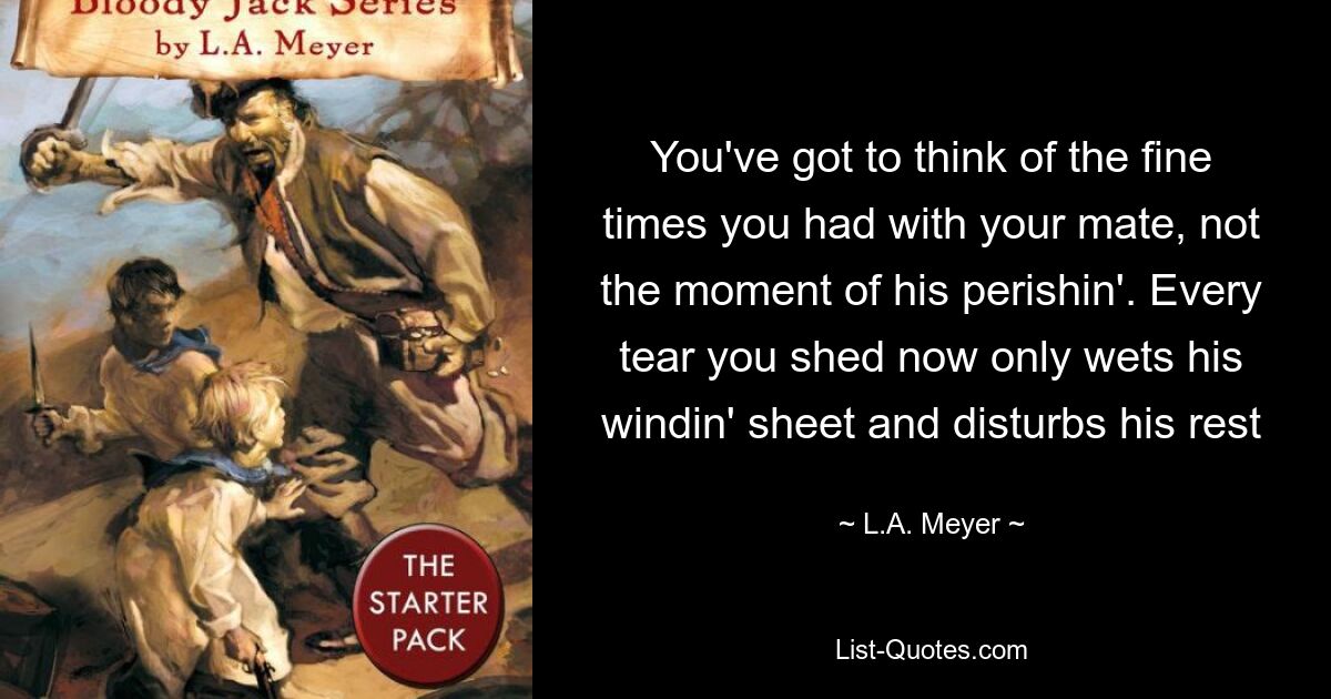 You've got to think of the fine times you had with your mate, not the moment of his perishin'. Every tear you shed now only wets his windin' sheet and disturbs his rest — © L.A. Meyer