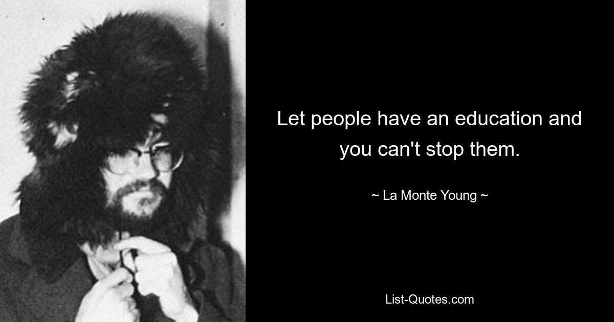 Let people have an education and you can't stop them. — © La Monte Young