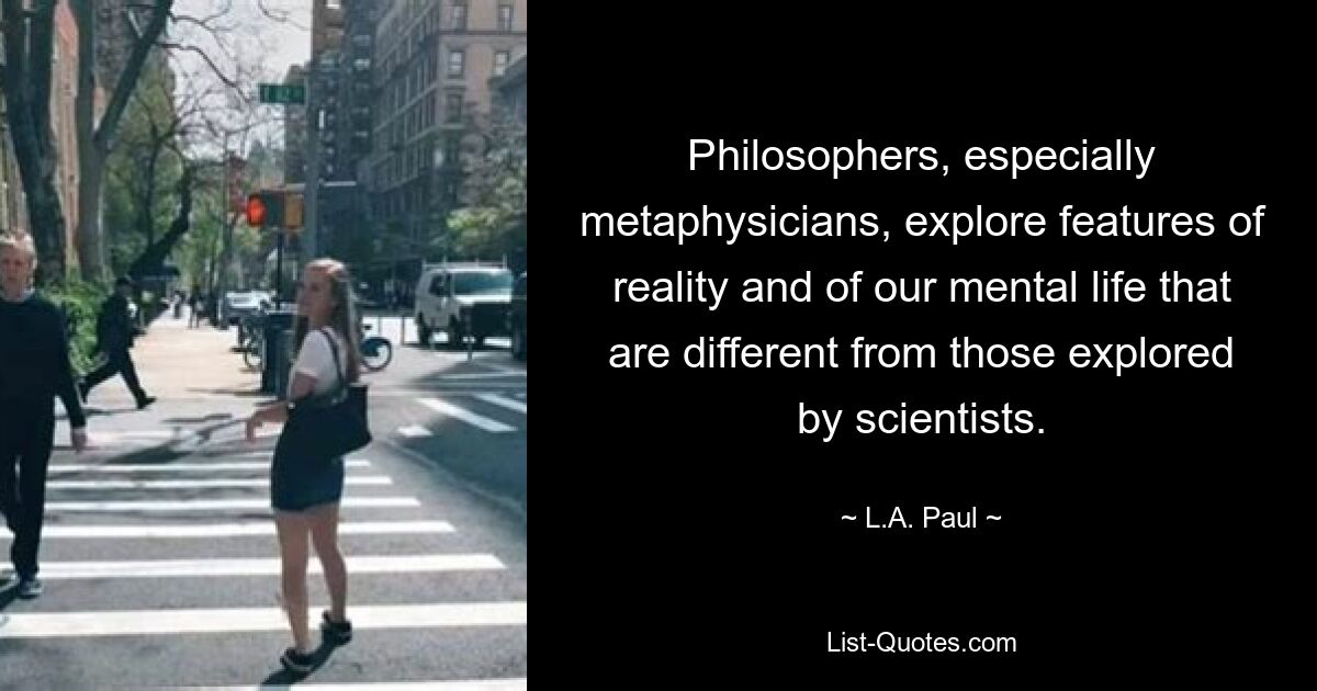 Philosophers, especially metaphysicians, explore features of reality and of our mental life that are different from those explored by scientists. — © L.A. Paul