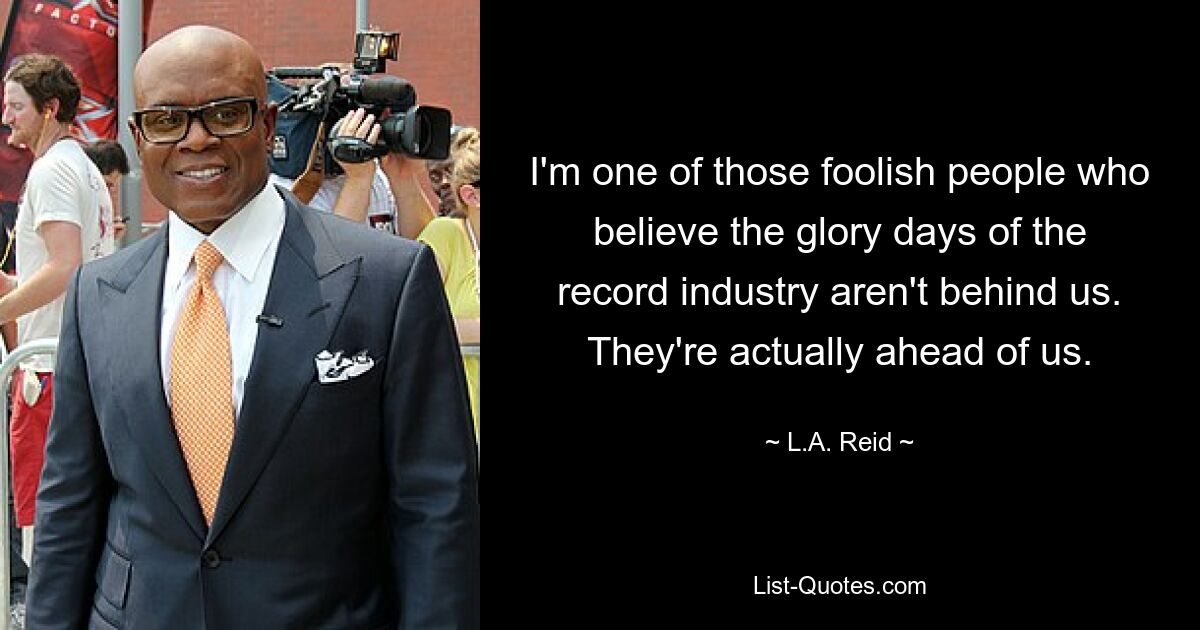 I'm one of those foolish people who believe the glory days of the record industry aren't behind us. They're actually ahead of us. — © L.A. Reid