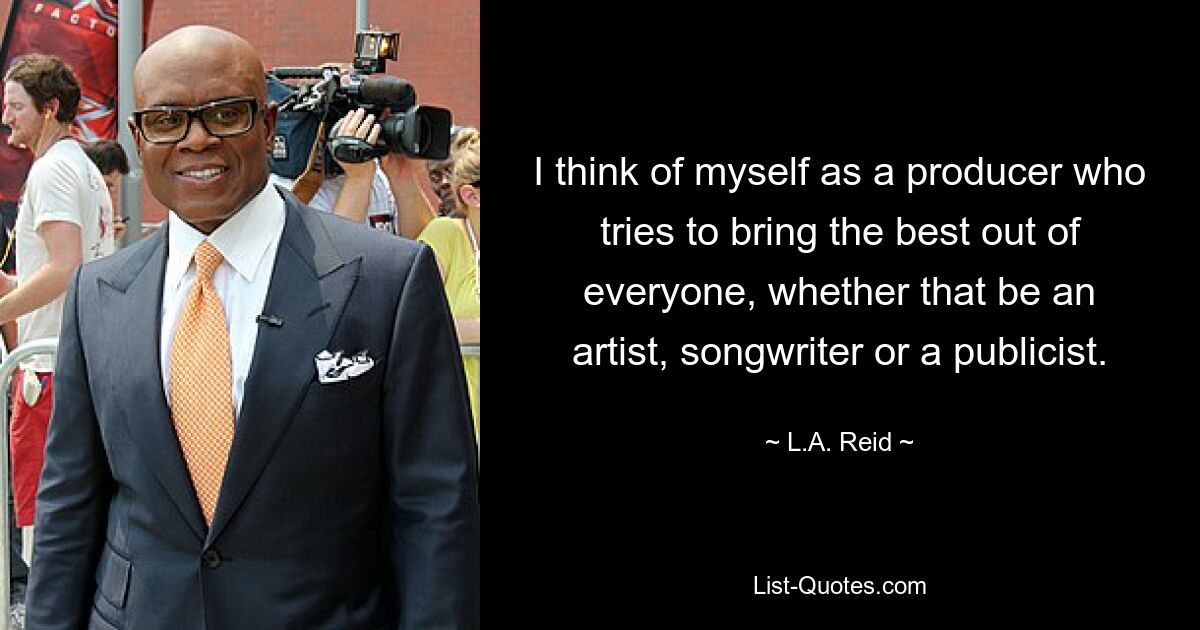 I think of myself as a producer who tries to bring the best out of everyone, whether that be an artist, songwriter or a publicist. — © L.A. Reid