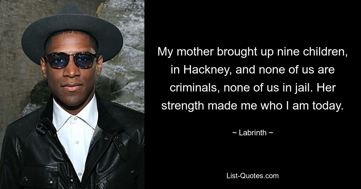 My mother brought up nine children, in Hackney, and none of us are criminals, none of us in jail. Her strength made me who I am today. — © Labrinth