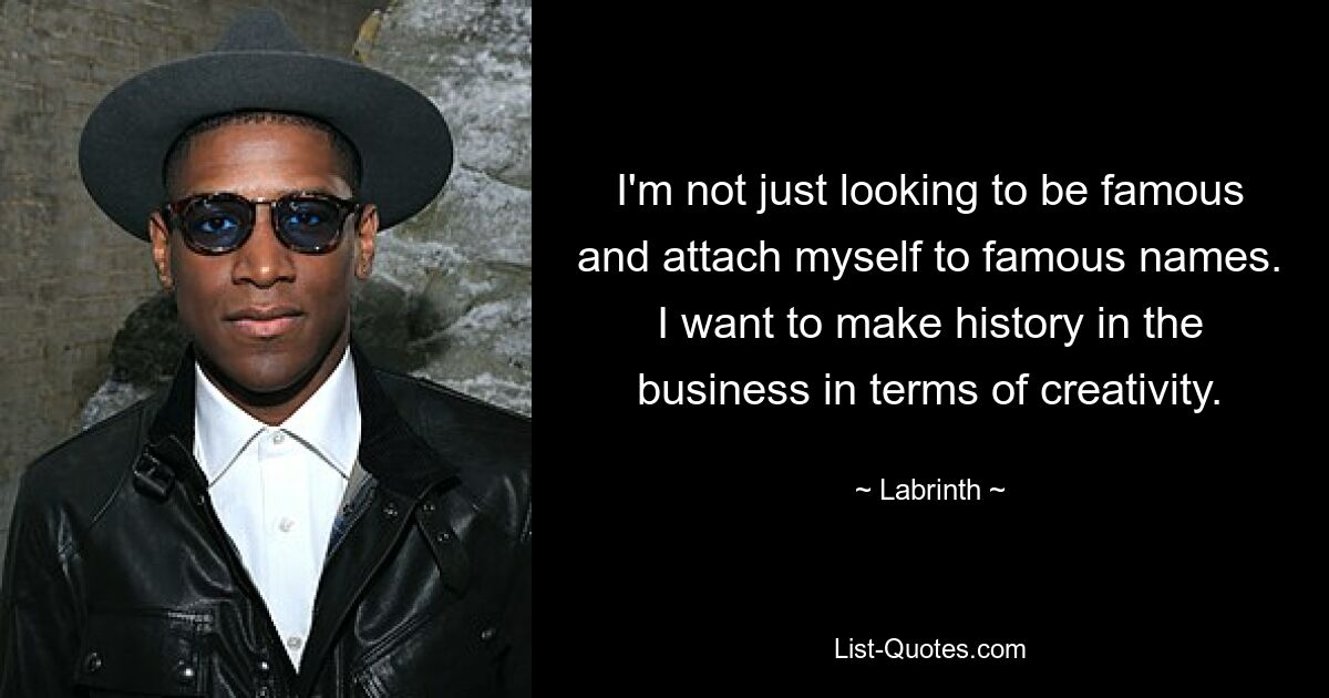 I'm not just looking to be famous and attach myself to famous names. I want to make history in the business in terms of creativity. — © Labrinth