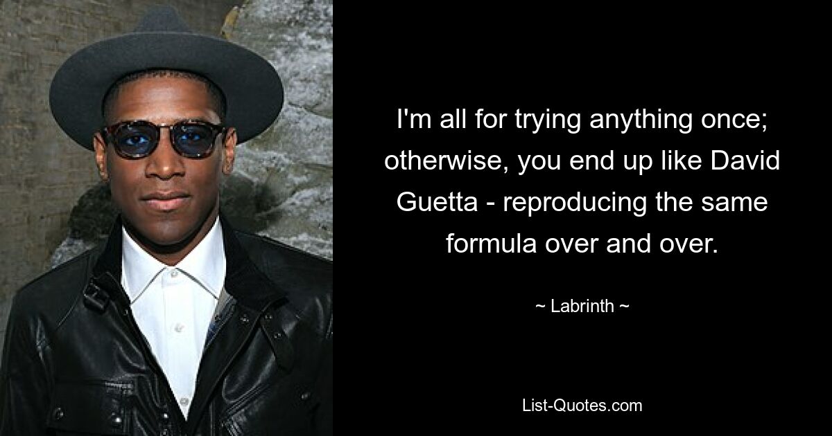 I'm all for trying anything once; otherwise, you end up like David Guetta - reproducing the same formula over and over. — © Labrinth