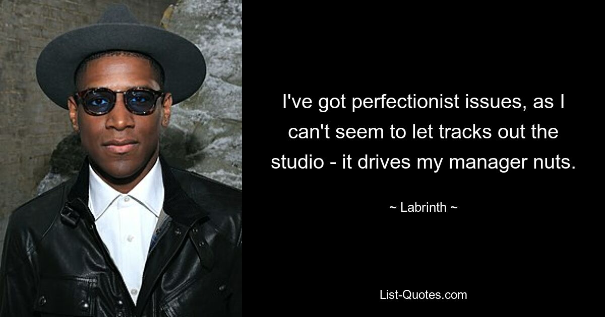 I've got perfectionist issues, as I can't seem to let tracks out the studio - it drives my manager nuts. — © Labrinth