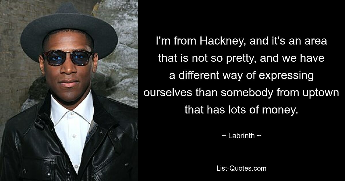 I'm from Hackney, and it's an area that is not so pretty, and we have a different way of expressing ourselves than somebody from uptown that has lots of money. — © Labrinth