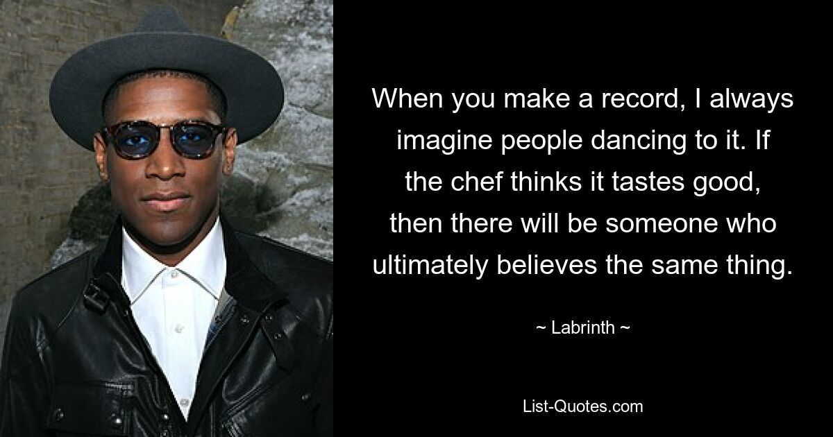 When you make a record, I always imagine people dancing to it. If the chef thinks it tastes good, then there will be someone who ultimately believes the same thing. — © Labrinth