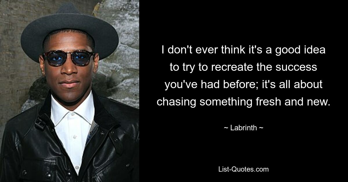 I don't ever think it's a good idea to try to recreate the success you've had before; it's all about chasing something fresh and new. — © Labrinth