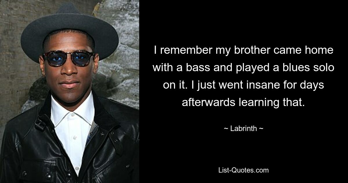 I remember my brother came home with a bass and played a blues solo on it. I just went insane for days afterwards learning that. — © Labrinth