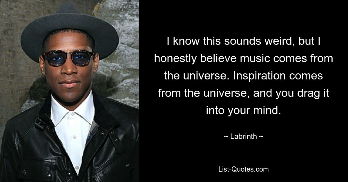 I know this sounds weird, but I honestly believe music comes from the universe. Inspiration comes from the universe, and you drag it into your mind. — © Labrinth