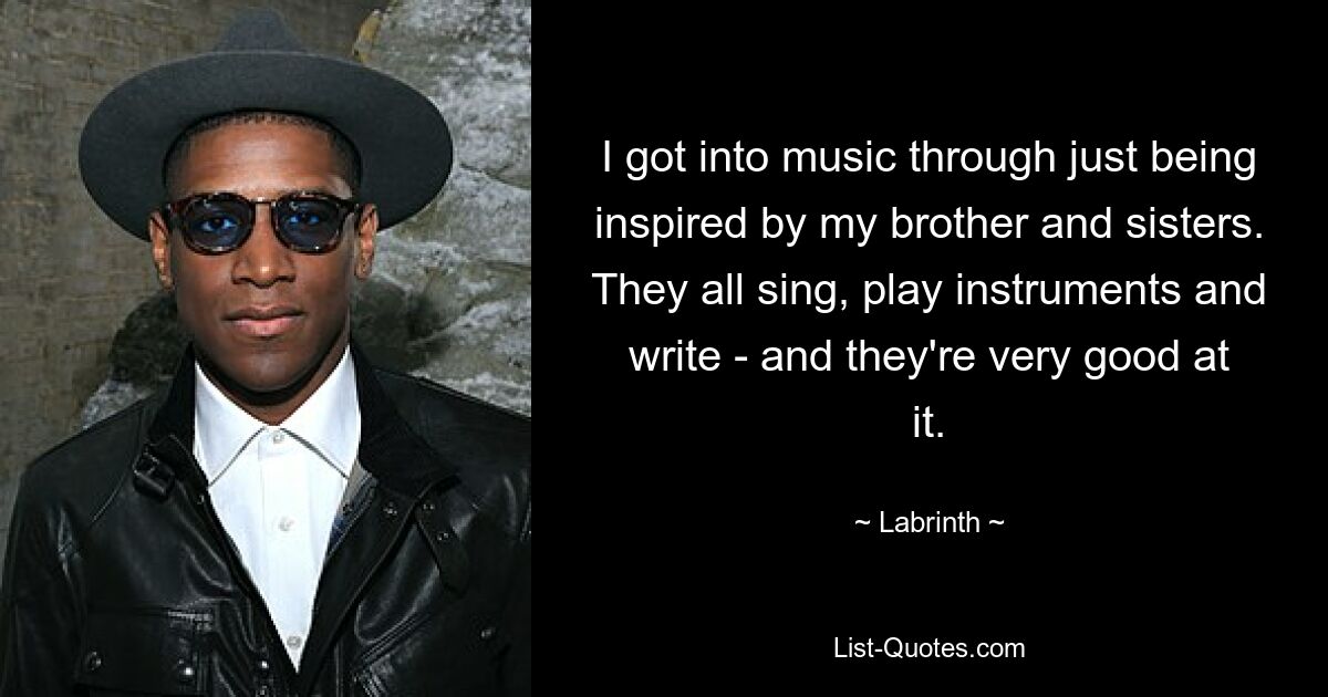 I got into music through just being inspired by my brother and sisters. They all sing, play instruments and write - and they're very good at it. — © Labrinth