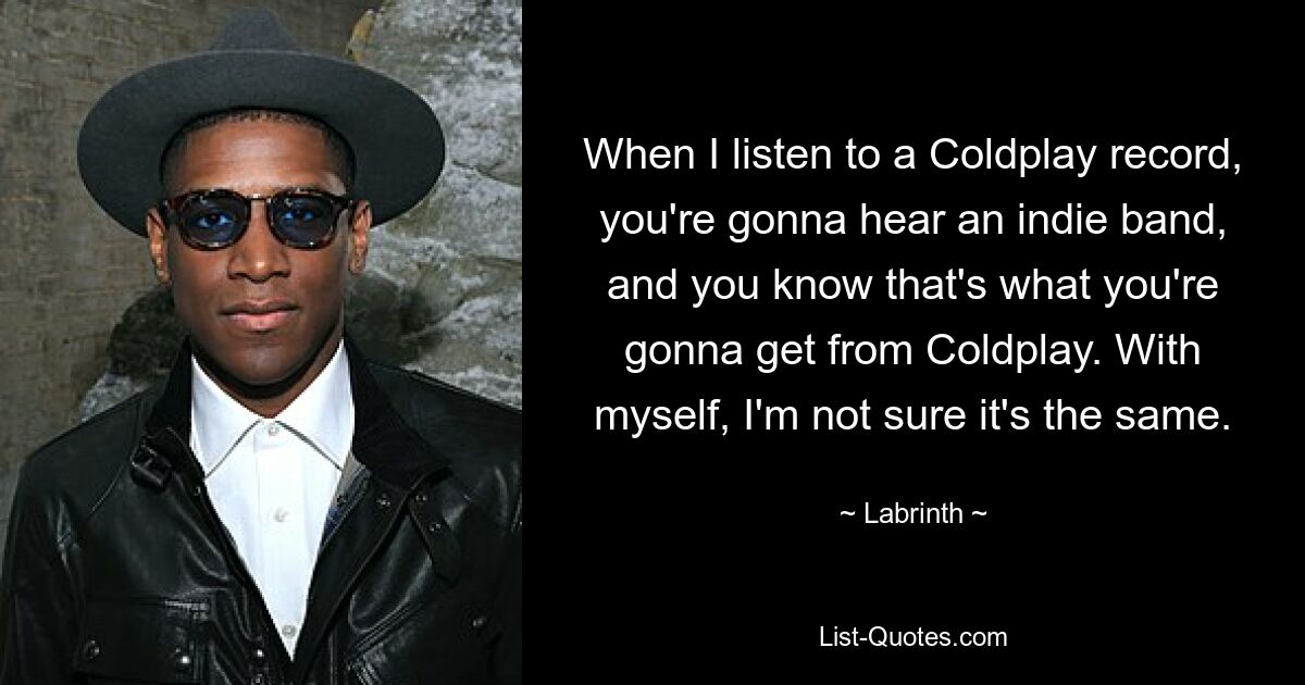 When I listen to a Coldplay record, you're gonna hear an indie band, and you know that's what you're gonna get from Coldplay. With myself, I'm not sure it's the same. — © Labrinth