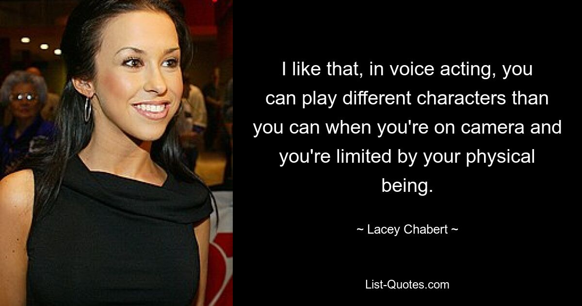 I like that, in voice acting, you can play different characters than you can when you're on camera and you're limited by your physical being. — © Lacey Chabert