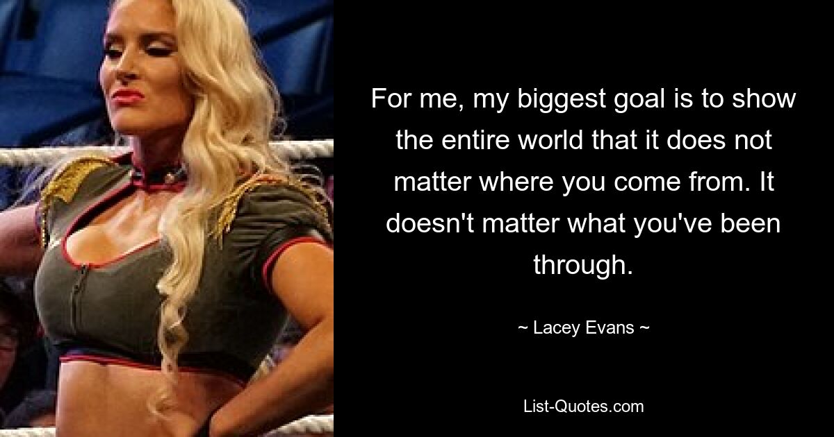 For me, my biggest goal is to show the entire world that it does not matter where you come from. It doesn't matter what you've been through. — © Lacey Evans