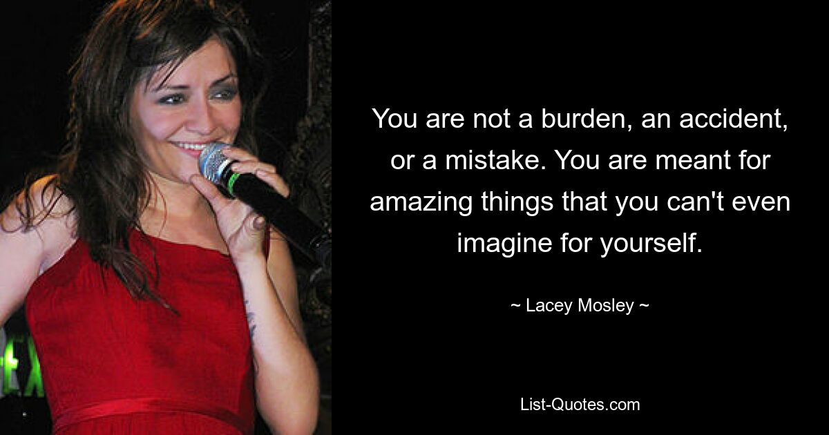 You are not a burden, an accident, or a mistake. You are meant for amazing things that you can't even imagine for yourself. — © Lacey Mosley