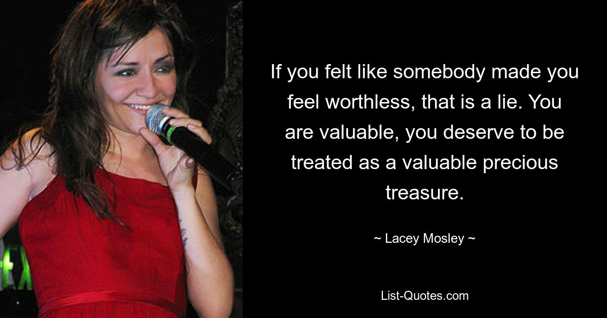 If you felt like somebody made you feel worthless, that is a lie. You are valuable, you deserve to be treated as a valuable precious treasure. — © Lacey Mosley