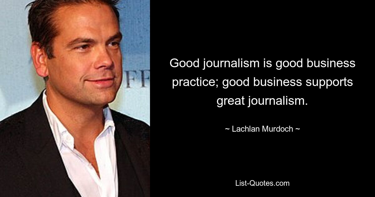 Good journalism is good business practice; good business supports great journalism. — © Lachlan Murdoch