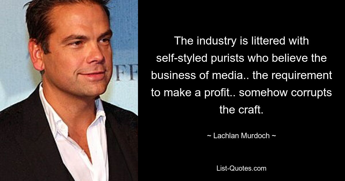 The industry is littered with self-styled purists who believe the business of media.. the requirement to make a profit.. somehow corrupts the craft. — © Lachlan Murdoch