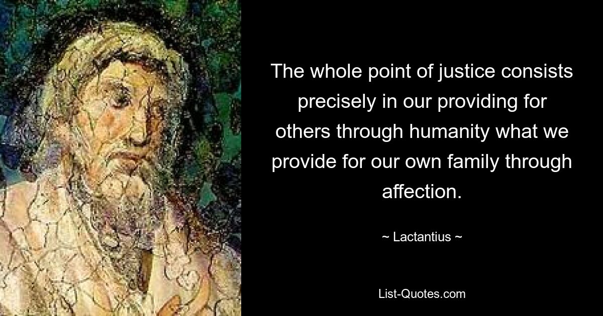 The whole point of justice consists precisely in our providing for others through humanity what we provide for our own family through affection. — © Lactantius