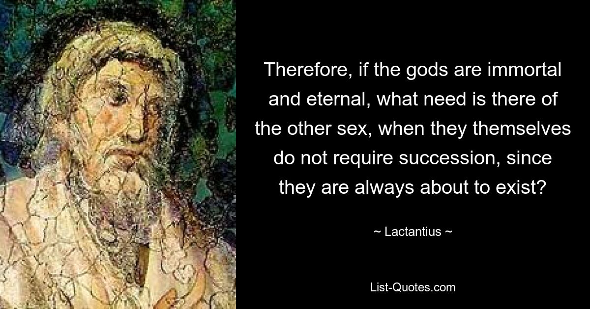 Therefore, if the gods are immortal and eternal, what need is there of the other sex, when they themselves do not require succession, since they are always about to exist? — © Lactantius