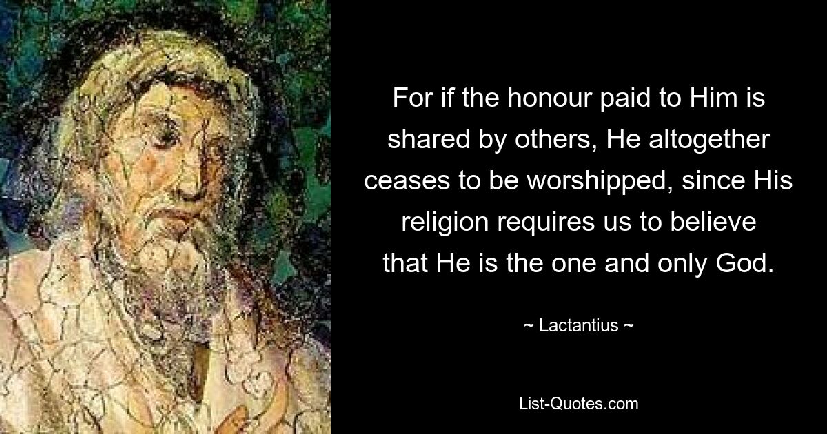 For if the honour paid to Him is shared by others, He altogether ceases to be worshipped, since His religion requires us to believe that He is the one and only God. — © Lactantius