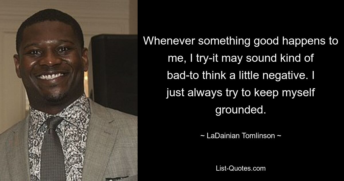 Whenever something good happens to me, I try-it may sound kind of bad-to think a little negative. I just always try to keep myself grounded. — © LaDainian Tomlinson