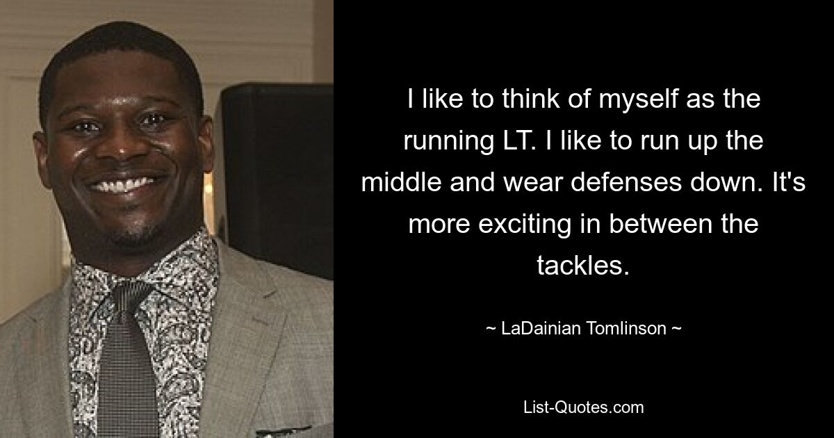 I like to think of myself as the running LT. I like to run up the middle and wear defenses down. It's more exciting in between the tackles. — © LaDainian Tomlinson