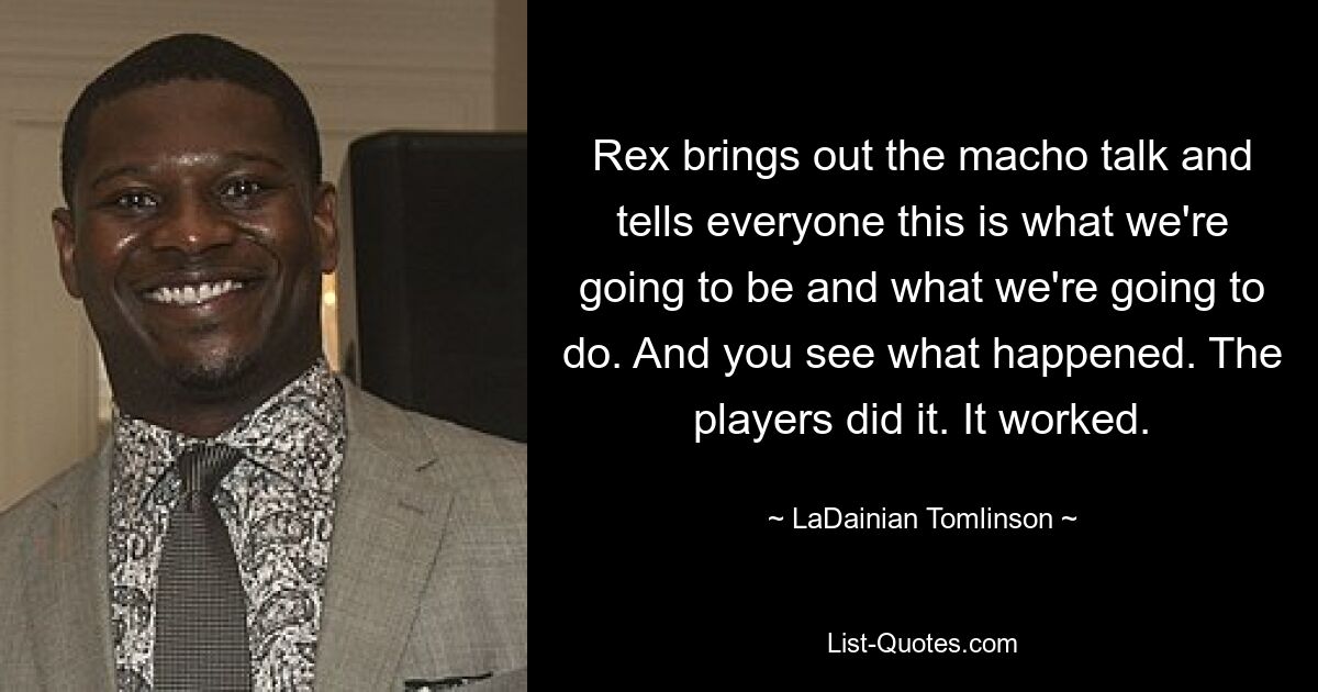 Rex brings out the macho talk and tells everyone this is what we're going to be and what we're going to do. And you see what happened. The players did it. It worked. — © LaDainian Tomlinson