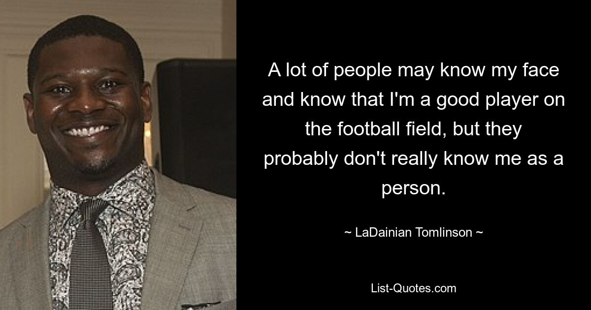 A lot of people may know my face and know that I'm a good player on the football field, but they probably don't really know me as a person. — © LaDainian Tomlinson