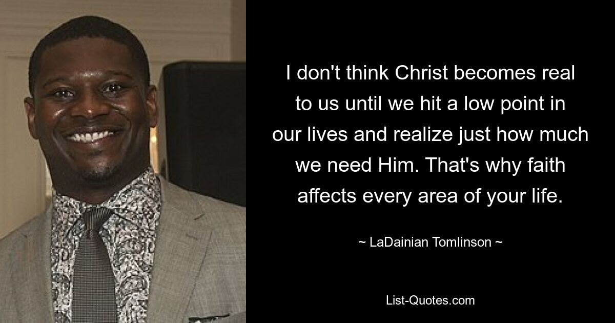 I don't think Christ becomes real to us until we hit a low point in our lives and realize just how much we need Him. That's why faith affects every area of your life. — © LaDainian Tomlinson