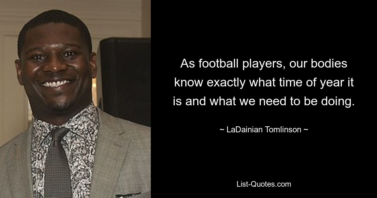 As football players, our bodies know exactly what time of year it is and what we need to be doing. — © LaDainian Tomlinson