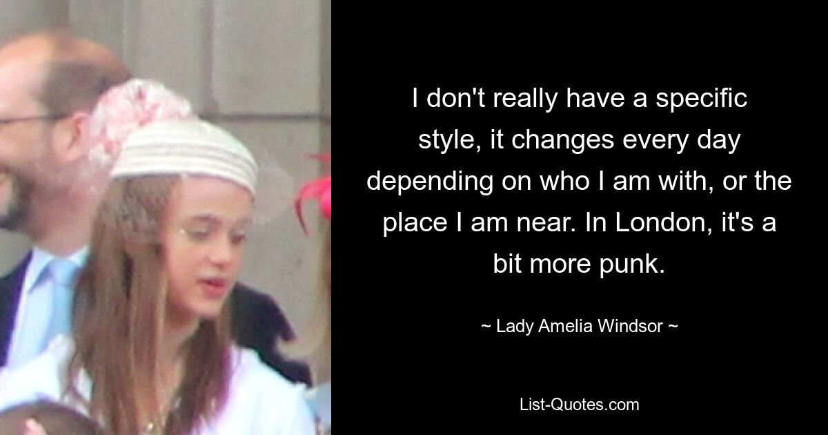 I don't really have a specific style, it changes every day depending on who I am with, or the place I am near. In London, it's a bit more punk. — © Lady Amelia Windsor