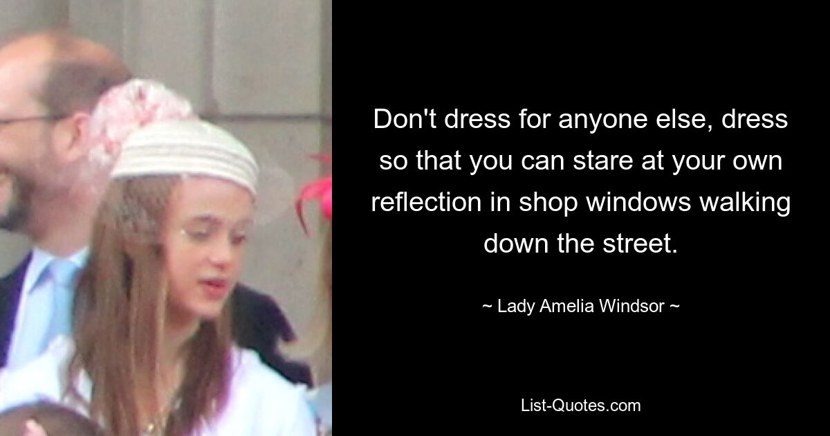 Don't dress for anyone else, dress so that you can stare at your own reflection in shop windows walking down the street. — © Lady Amelia Windsor