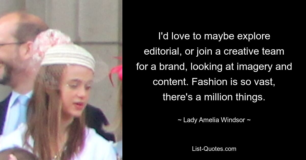 I'd love to maybe explore editorial, or join a creative team for a brand, looking at imagery and content. Fashion is so vast, there's a million things. — © Lady Amelia Windsor