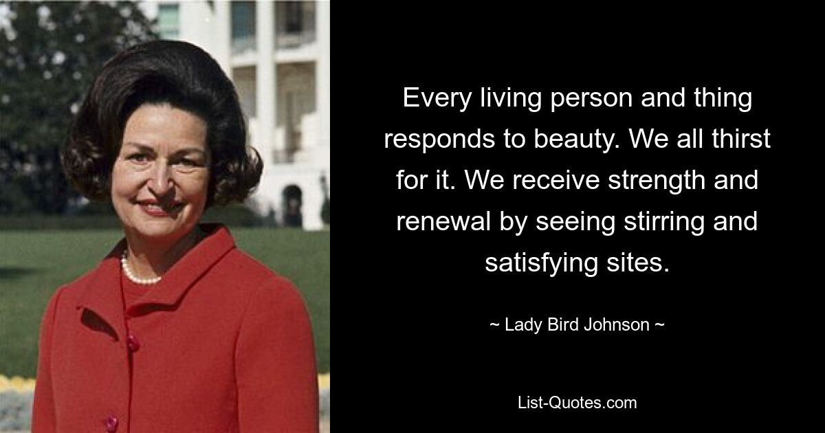 Every living person and thing responds to beauty. We all thirst for it. We receive strength and renewal by seeing stirring and satisfying sites. — © Lady Bird Johnson