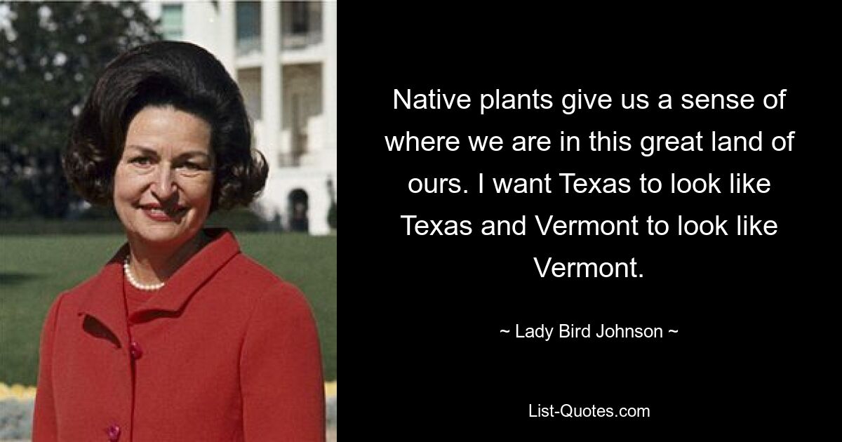 Native plants give us a sense of where we are in this great land of ours. I want Texas to look like Texas and Vermont to look like Vermont. — © Lady Bird Johnson