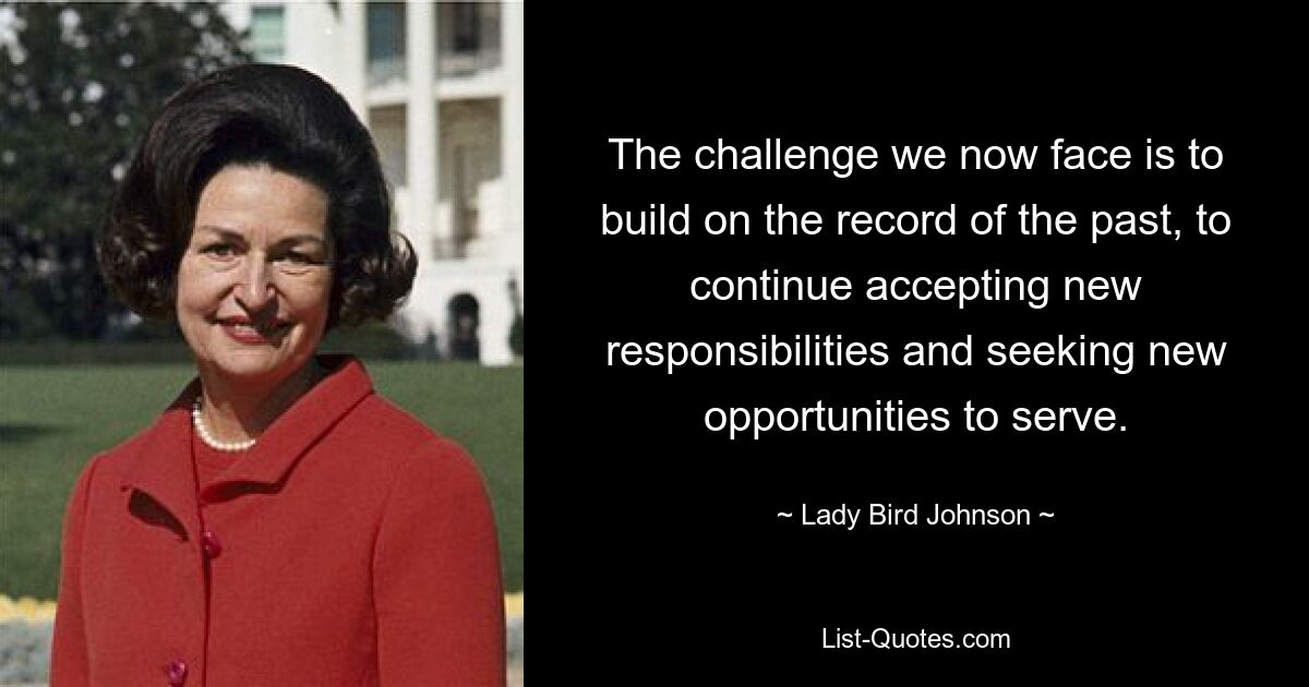 The challenge we now face is to build on the record of the past, to continue accepting new responsibilities and seeking new opportunities to serve. — © Lady Bird Johnson