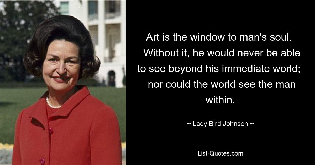 Art is the window to man's soul. 
 Without it, he would never be able to see beyond his immediate world; 
 nor could the world see the man within. — © Lady Bird Johnson