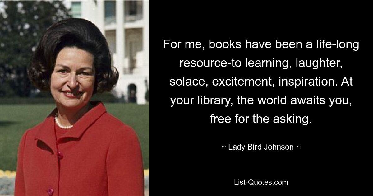 For me, books have been a life-long resource-to learning, laughter, solace, excitement, inspiration. At your library, the world awaits you, free for the asking. — © Lady Bird Johnson