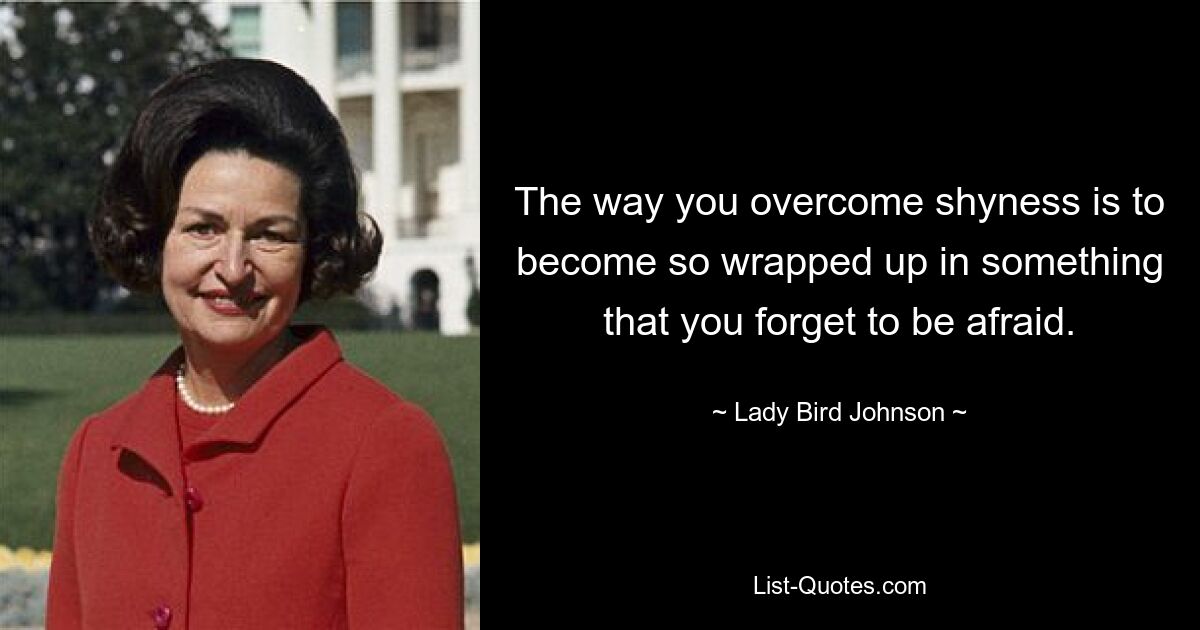 The way you overcome shyness is to become so wrapped up in something that you forget to be afraid. — © Lady Bird Johnson