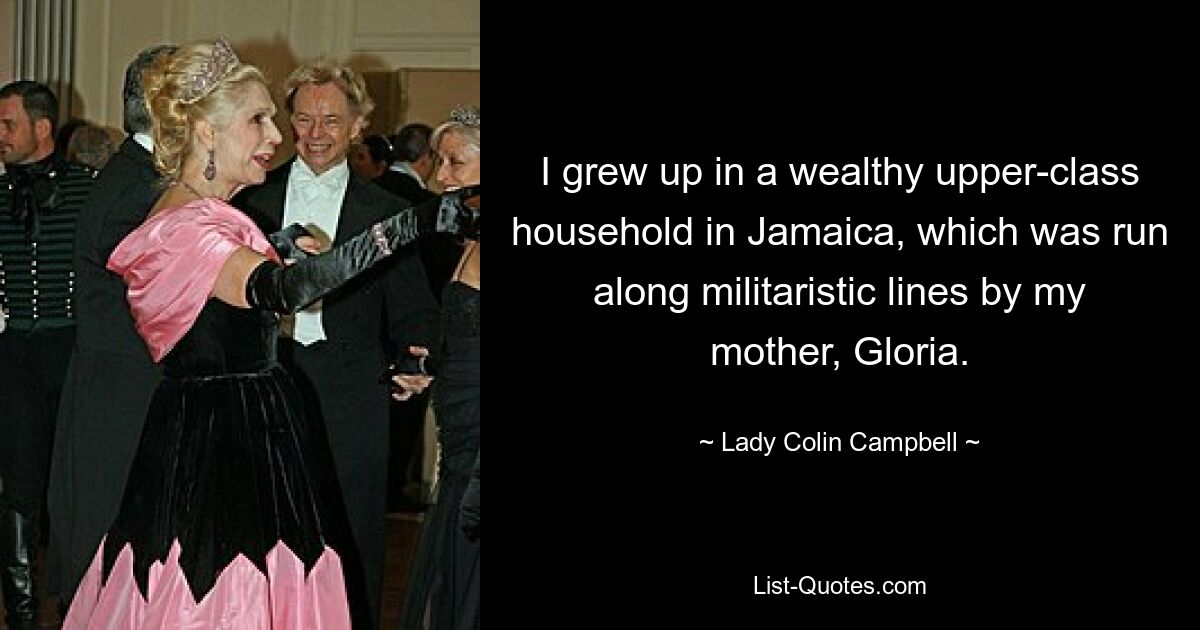 I grew up in a wealthy upper-class household in Jamaica, which was run along militaristic lines by my mother, Gloria. — © Lady Colin Campbell