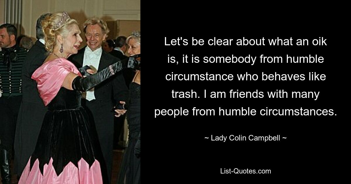 Let's be clear about what an oik is, it is somebody from humble circumstance who behaves like trash. I am friends with many people from humble circumstances. — © Lady Colin Campbell