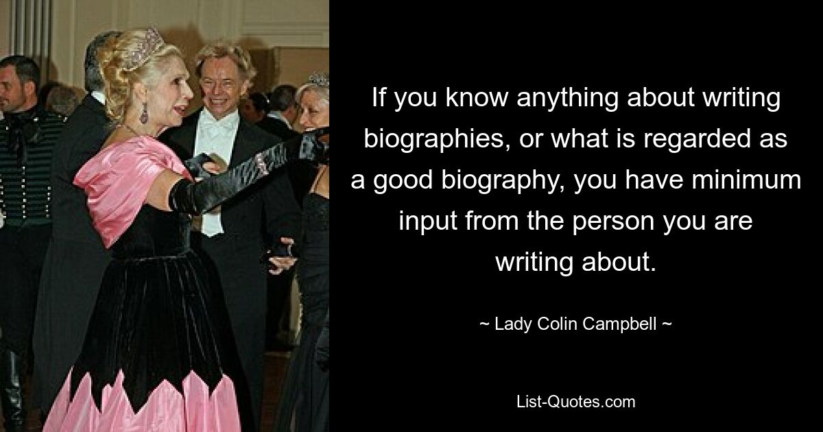 If you know anything about writing biographies, or what is regarded as a good biography, you have minimum input from the person you are writing about. — © Lady Colin Campbell