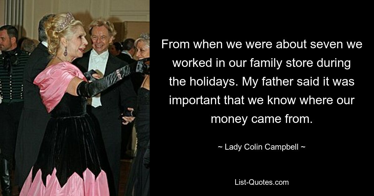 From when we were about seven we worked in our family store during the holidays. My father said it was important that we know where our money came from. — © Lady Colin Campbell