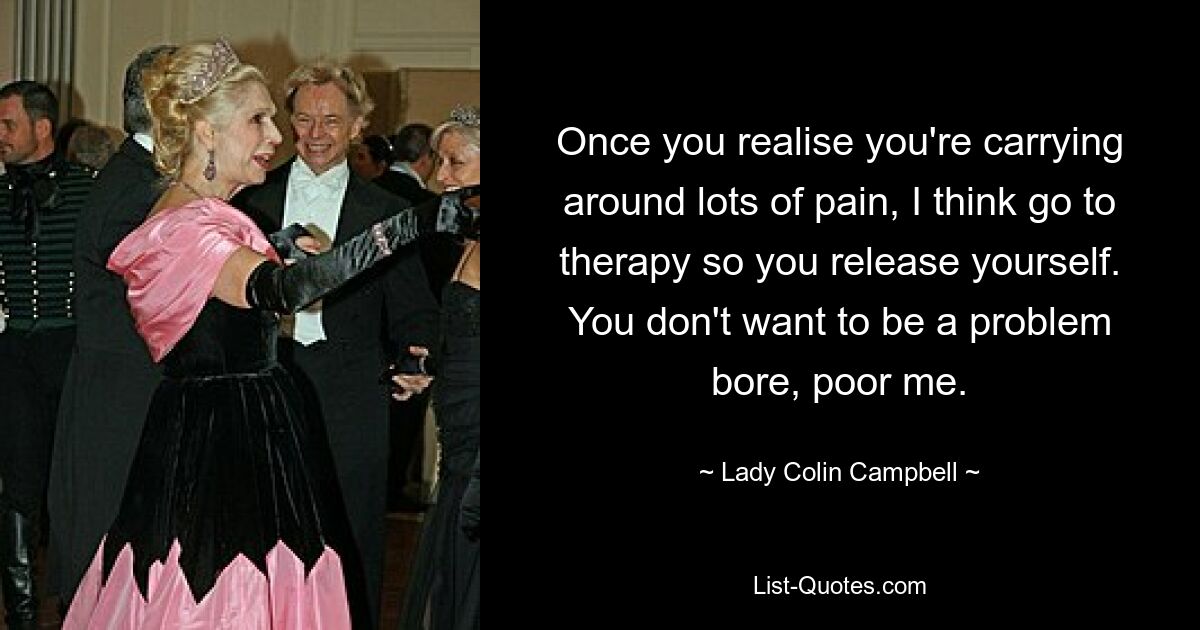 Once you realise you're carrying around lots of pain, I think go to therapy so you release yourself. You don't want to be a problem bore, poor me. — © Lady Colin Campbell