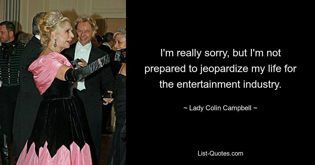 I'm really sorry, but I'm not prepared to jeopardize my life for the entertainment industry. — © Lady Colin Campbell